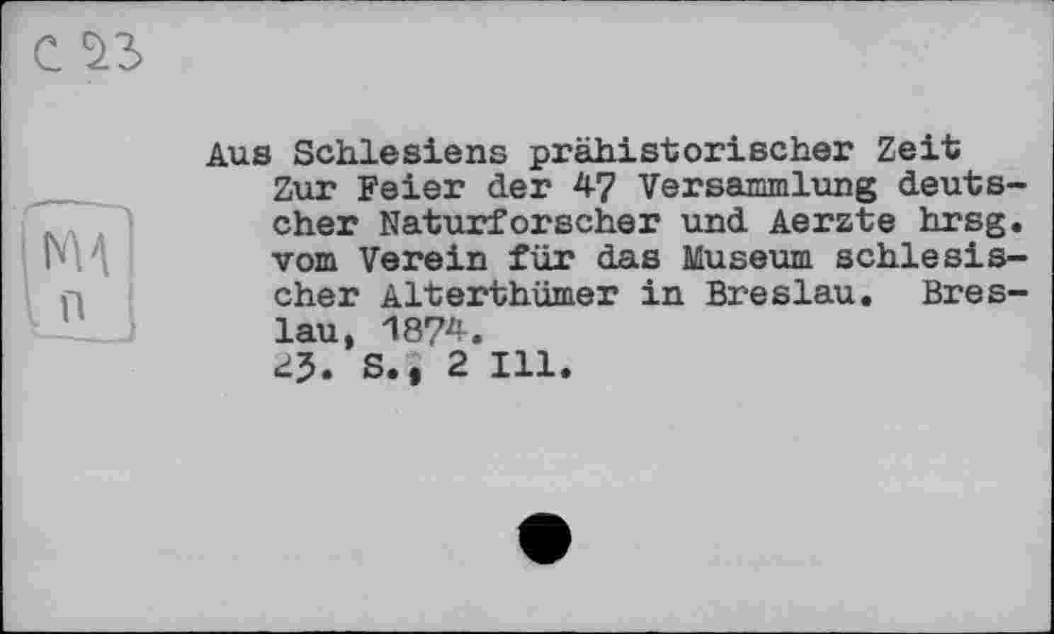 ﻿і MA
I n
Aus Schlesiens prähistorischer Zeit
Zur Feier der 4? Versammlung deutscher Naturforscher und Aerzte hrsg. vom Verein für das Museum schlesischer Alterthümer in Breslau. Breslau, 1874.
25. s., 2 111.